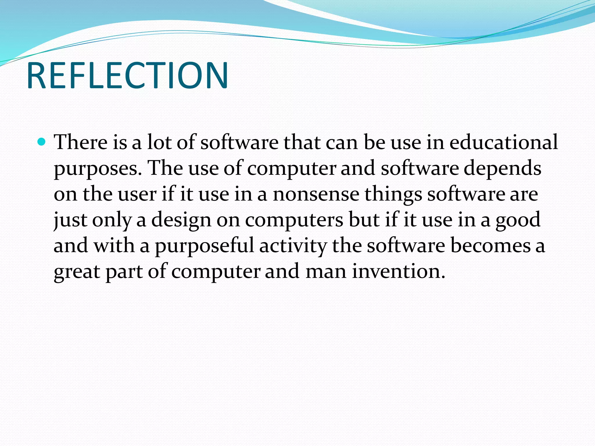 REFLECTION
 There is a lot of software that can be use in educational
purposes. The use of computer and software depends
on the user if it use in a nonsense things software are
just only a design on computers but if it use in a good
and with a purposeful activity the software becomes a
great part of computer and man invention.
 