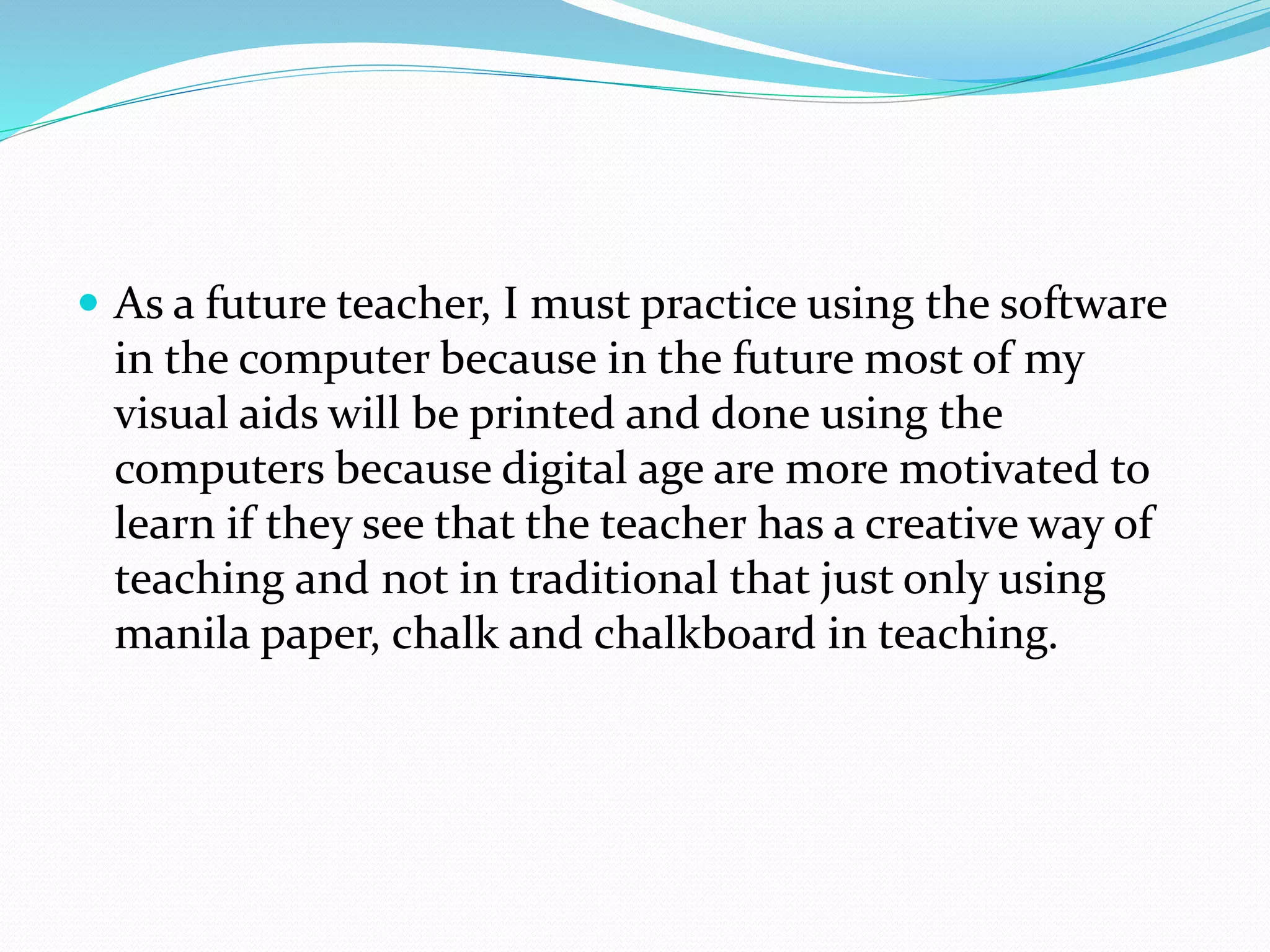  As a future teacher, I must practice using the software
in the computer because in the future most of my
visual aids will be printed and done using the
computers because digital age are more motivated to
learn if they see that the teacher has a creative way of
teaching and not in traditional that just only using
manila paper, chalk and chalkboard in teaching.
 