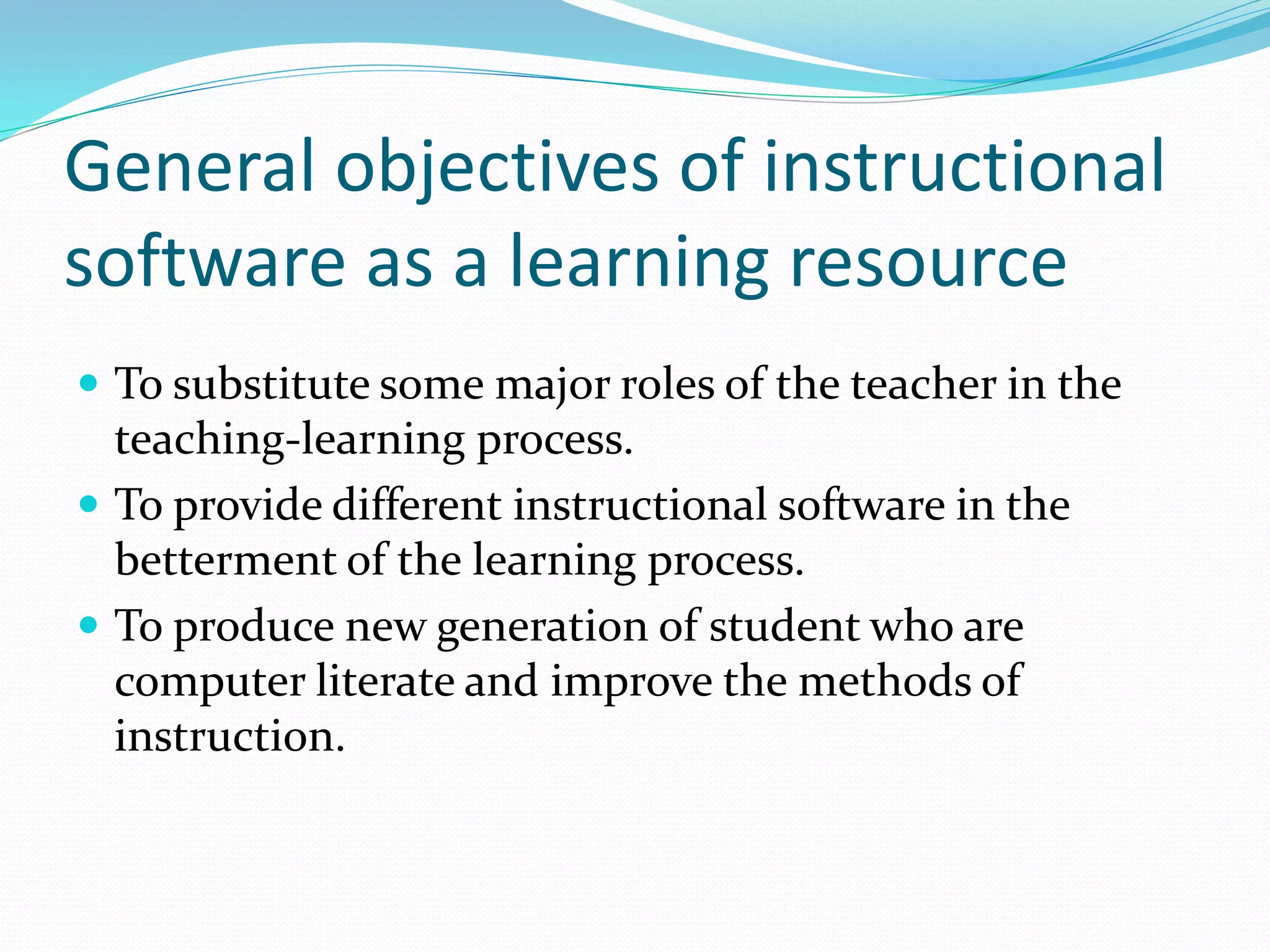 General objectives of instructional
software as a learning resource
 To substitute some major roles of the teacher in the
teaching-learning process.
 To provide different instructional software in the
betterment of the learning process.
 To produce new generation of student who are
computer literate and improve the methods of
instruction.
 