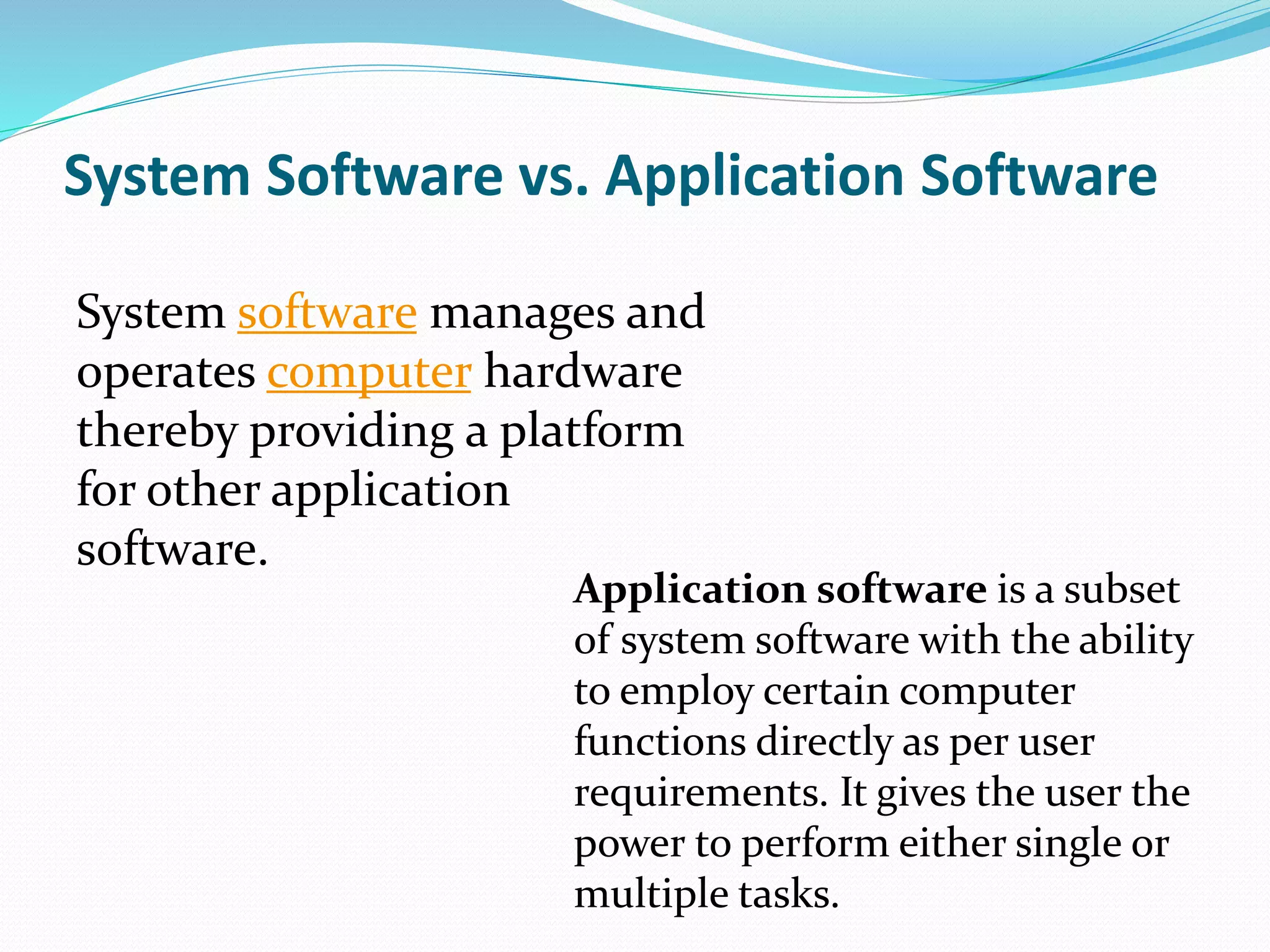 System Software vs. Application Software
System software manages and
operates computer hardware
thereby providing a platform
for other application
software.
Application software is a subset
of system software with the ability
to employ certain computer
functions directly as per user
requirements. It gives the user the
power to perform either single or
multiple tasks.
 
