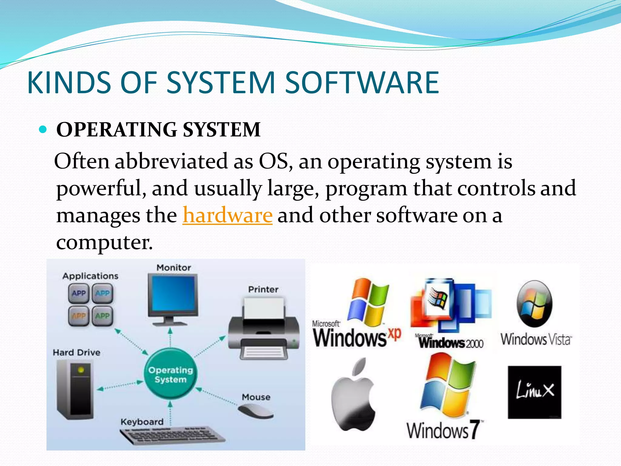 KINDS OF SYSTEM SOFTWARE
 OPERATING SYSTEM
Often abbreviated as OS, an operating system is
powerful, and usually large, program that controls and
manages the hardware and other software on a
computer.
 