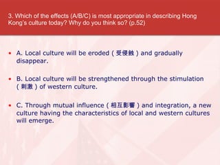 3. Which of the effects (A/B/C) is most appropriate in describing Hong Kongs culture today? Why do you think so? (p.52) A. Local culture will be eroded ( g ) and gradually disappear. B. Local culture will be strengthened through the stimulation ( ̼ ) of western culture. C. Through mutual influence ( ໥Ӱ ) and integration, a new culture having the characteristics of local and western cultures will emerge. 