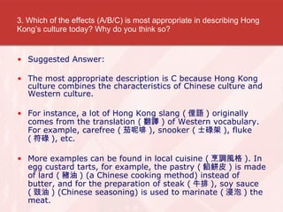 3. Which of the effects (A/B/C) is most appropriate in describing Hong Kongs culture today? Why do you think so? Suggested Answer: The most appropriate description is C because Hong Kong culture combines the characteristics of Chinese culture and Western culture. For instance, a lot of Hong Kong slang ( ٵZ ) originally comes from the translation ( g ) of Western vocabulary. For example, carefree ( ط ), snooker ( ʿµ ), fluke ( µ ), etc.  More examples can be found in local cuisine ( {L ). In egg custard tarts, for example, the pastry ( WƤ ) is made of lard ( i ) (a Chinese cooking method) instead of butter, and for the preparation of steak ( ţ ), soy sauce (  ) (Chinese seasoning) is used to marinate (  ) the meat. 