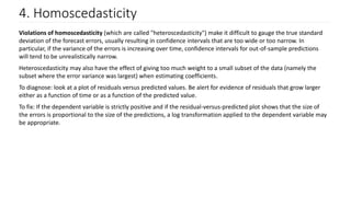 4. Homoscedasticity
Violations of homoscedasticity (which are called "heteroscedasticity") make it difficult to gauge the true standard
deviation of the forecast errors, usually resulting in confidence intervals that are too wide or too narrow. In
particular, if the variance of the errors is increasing over time, confidence intervals for out-of-sample predictions
will tend to be unrealistically narrow.
Heteroscedasticity may also have the effect of giving too much weight to a small subset of the data (namely the
subset where the error variance was largest) when estimating coefficients.
To diagnose: look at a plot of residuals versus predicted values. Be alert for evidence of residuals that grow larger
either as a function of time or as a function of the predicted value.
To fix: If the dependent variable is strictly positive and if the residual-versus-predicted plot shows that the size of
the errors is proportional to the size of the predictions, a log transformation applied to the dependent variable may
be appropriate.
 