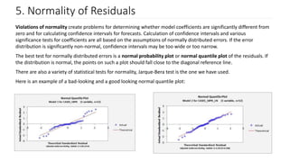 5. Normality of Residuals
Violations of normality create problems for determining whether model coefficients are significantly different from
zero and for calculating confidence intervals for forecasts. Calculation of confidence intervals and various
significance tests for coefficients are all based on the assumptions of normally distributed errors. If the error
distribution is significantly non-normal, confidence intervals may be too wide or too narrow.
The best test for normally distributed errors is a normal probability plot or normal quantile plot of the residuals. If
the distribution is normal, the points on such a plot should fall close to the diagonal reference line.
There are also a variety of statistical tests for normality, Jarque-Bera test is the one we have used.
Here is an example of a bad-looking and a good looking normal quantile plot:
 
