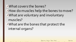 Marie Jaja Tan Roa Santa
What covers the bones?
How do muscles help the bones to move?
What are voluntary and involuntary
muscles?
What are the bones that protect the
internal organs?
 