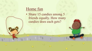 Home fun
• Share 15 candies among 5
friends equally. How many
candies does each gets?
 