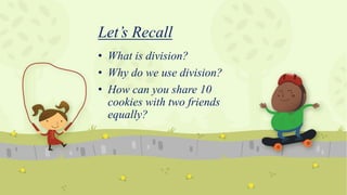 Let’s Recall
• What is division?
• Why do we use division?
• How can you share 10
cookies with two friends
equally?
 