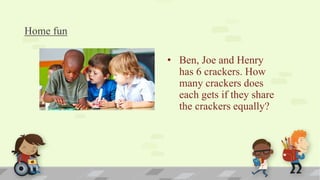 Home fun
• Ben, Joe and Henry
has 6 crackers. How
many crackers does
each gets if they share
the crackers equally?
 