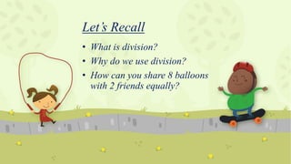 Let’s Recall
• What is division?
• Why do we use division?
• How can you share 8 balloons
with 2 friends equally?
 