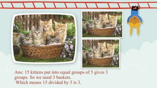 Ans: 15 kittens put into equal groups of 5 gives 3
groups. So we need 3 baskets.
Which means 15 divided by 5 is 3.
 