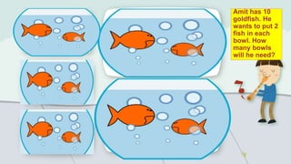 Amit has 10
goldfish. He
wants to put 2
fish in each
bowl. How
many bowls
will he need?
 