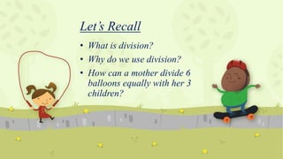 Let’s Recall
• What is division?
• Why do we use division?
• How can a mother divide 6
balloons equally with her 3
children?
 