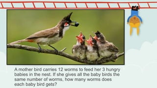 A mother bird carries 12 worms to feed her 3 hungry
babies in the nest. If she gives all the baby birds the
same number of worms, how many worms does
each baby bird gets?
 
