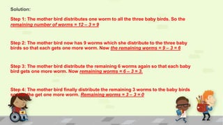 Solution:
Step 1: The mother bird distributes one worm to all the three baby birds. So the
remaining number of worms = 12 – 3 = 9
Step 2: The mother bird now has 9 worms which she distribute to the three baby
birds so that each gets one more worm. Now the remaining worms = 9 – 3 = 6
Step 3: The mother bird distribute the remaining 6 worms again so that each baby
bird gets one more worm. Now remaining worms = 6 – 3 = 3.
Step 4: The mother bird finally distribute the remaining 3 worms to the baby birds
so that the get one more worm. Remaining worms = 3 – 3 = 0
 