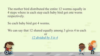 The mother bird distributed the entire 12 worms equally in
4 steps where in each step each baby bird got one worm
respectively.
So each baby bird got 4 worms.
We can say that 12 shared equally among 3 gives 4 to each
or
12 divided by 3 is 4
 