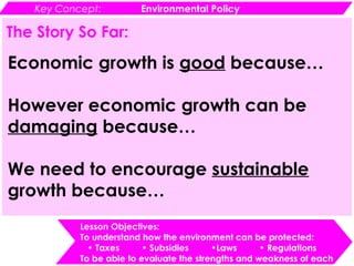 Key Concept: Environmental Policy
Lesson Objectives:
To understand how the environment can be protected:
• Taxes • Subsidies •Laws • Regulations
To be able to evaluate the strengths and weakness of each
The Story So Far:
Economic growth is good because…
However economic growth can be
damaging because…
We need to encourage sustainable
growth because…
 