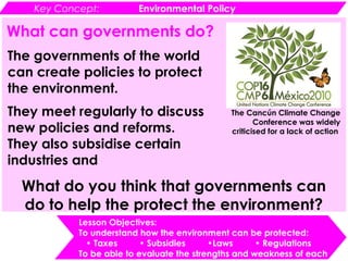 Key Concept: Environmental Policy
Lesson Objectives:
To understand how the environment can be protected:
• Taxes • Subsidies •Laws • Regulations
To be able to evaluate the strengths and weakness of each
What can governments do?
The governments of the world
can create policies to protect
the environment.
They meet regularly to discuss
new policies and reforms.
They also subsidise certain
industries and
The Cancún Climate Change
Conference was widely
criticised for a lack of action
What do you think that governments can
do to help the protect the environment?
 