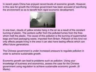 In recent years China has enjoyed record levels of economic growth. However,
in this race for growth the Chinese government has been accused of sacrificing
the environment so as to benefit from rapid economic development.
In one town, clouds of yellow smoke hang in the air as a result of the constant
burning of plastic. The workers suffer from the polluted fumes from the fires
which melt the plastic. The cause of this pollution is the burning of supermarket
bags and food packaging waste, imported from Britain. Pollution of this kind not
only affects people living in the area it can also have lasting effects which can
affect future generations.
The Chinese government is under increased pressure to regulate pollution in
order to achieve sustainable growth.
Economic growth can lead to problems such as pollution. Using your
knowledge of business and economics, assess the case for the Chinese
government using regulation to achieve sustainable economic growth. (8
Marks)
 
