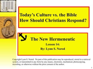 Today’s Culture vs. the Bible How Should Christians Respond? The New Hermeneutic Lesson 14: By: Lynn S. Nored Copyright Lynn S. Nored.  No part of this publication may be reproduced, stored in a retrieval system, or transmitted in any form by any means, electronic, mechanical, photocopying, recording, or otherwise without the prior consent of the author. 