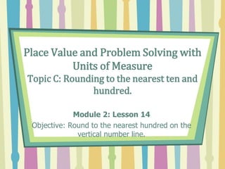 Place Value and Problem Solving with
Units of Measure
Topic C: Rounding to the nearest ten and
hundred.
Module 2: Lesson 14
Objective: Round to the nearest hundred on the
vertical number line.
 