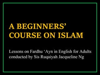 A BEGINNERS’
COURSE ON ISLAM
Lessons on Fardhu ‘Ayn in English for Adults
conducted by Sis Ruqaiyah Jacqueline Ng
 