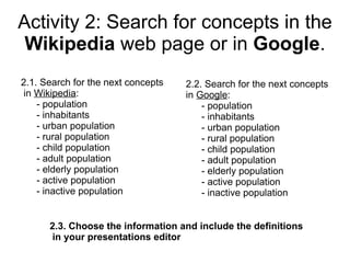 Activity 2: Search for concepts in the
 Wikipedia web page or in Google.
2.1. Search for the next concepts   2.2. Search for the next concepts
in Wikipedia:                       in Google:
    - population                        - population
    - inhabitants                       - inhabitants
    - urban population                  - urban population
    - rural population                  - rural population
    - child population                  - child population
    - adult population                  - adult population
    - elderly population                - elderly population
    - active population                 - active population
    - inactive population               - inactive population


      2.3. Choose the information and include the definitions
      in your presentations editor
 