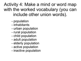 Activity 4: Make a mind or word map
with the worked vocabulary (you can
     include other union words).
   - population
   - inhabitants
   - urban population
   - rural population
   - child population
   - adult population
   - elderly population
   - active population
   - inactive population
 