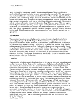 Lesson 15 Materials



When the counselor assumes the initiative and carries a major part of the responsibility for
problem identification and resolution he or she is using the direct approach. This approach has a
long and honored history. James Carroll, in his book Face to Face calls this approach, “I talk,
you listen” (44). Traditionally, people faced with problems and personal crisis turn for guidance
to those they consider wiser and more experienced—this approach is useful in those cases. This
direct approach to counseling might also be called the problem-solving approach. The counselor
collects pertinent information with aims to determine the problem and cause. This may happen
to some degree before the counseling session begins. During the session, the counselor discusses
the problem with the counselee and sparingly makes recommendations or suggestions. Carroll
also warns that the counselor must not stifle counselee input even though the directive approach
is being used. Disciplinary counseling is another example of when directive approach may be
appropriate.

Non-directive

The non-directive method (also called counselee-centered) was developed primarily by the
renowned psychologist Dr. Carl B. Rogers. As the name would suggest, the counselor’s
participation is minimal, and the techniques of reflection and acceptance are used to encourage
the counselee to freely express himself. The counselor pays particular attention to the emotion
and attitudes associated with the problem. Additionally, the counselee is encouraged to choose
the goals, make the decisions, and take responsibility for those decisions. The counselor should
genuinely have faith in the counselee to work out the problem. This method is limited by the
ability and intelligence of the counselee. It is also limited by the desire of the individual to
change for the better. Despite these limitations, the non-directive method of counseling is most
appropriate more often than the directive.

Techniques

The counseling techniques are a series of questions, or the process, to help the counselor conduct
an effective session. Just as the counselor must determine the best overall method for handling
each situation, the counselor should also selectively employ affective counseling techniques
(questioning, encouragement, and non-verbal behavior) to ensure a successful session. First,
when questioning, the counselor should ask questions to encourage the counselee’s participation.
The questions should be few, but steer the counselee toward a solution. Avoid “why” questions
because they can cause the counselee to become defensive. Also, avoid questions where the
counselee could simply answer “yes” or “no.” The counselor should strive to keep the counselee
talking. Next, practice encouragement by making simple statements of support that reassure the
counselee that the counselor is genuinely there to help. This can include sympathizing, like the
statement, “I see this is a difficult subject for you.” This technique will help keep the session
from stalling if the counselee becomes angry or withdraws. Finally, the counselor should be
aware of the nonverbal behavior—body language (actions, gestures, or even tone of voice) can
distract the counselee. Crossing your arms or frowning can cause the counselee to withdraw or
become angry. Sitting behind a desk, a counselor can come across as domineering or
adversarial. Instead, sit at two chairs on the same side of the table. A comfortable setting goes a
long way toward an effective counseling session. Additionally, the counselor should be aware of
the body language coming from the counselee. For example, clenched fists may indicate
unwillingness to open up. These techniques are best employed as part of a counseling plan
OPR: CAP NHQ/ET                                     2
 Last Revised 4/19/00
 