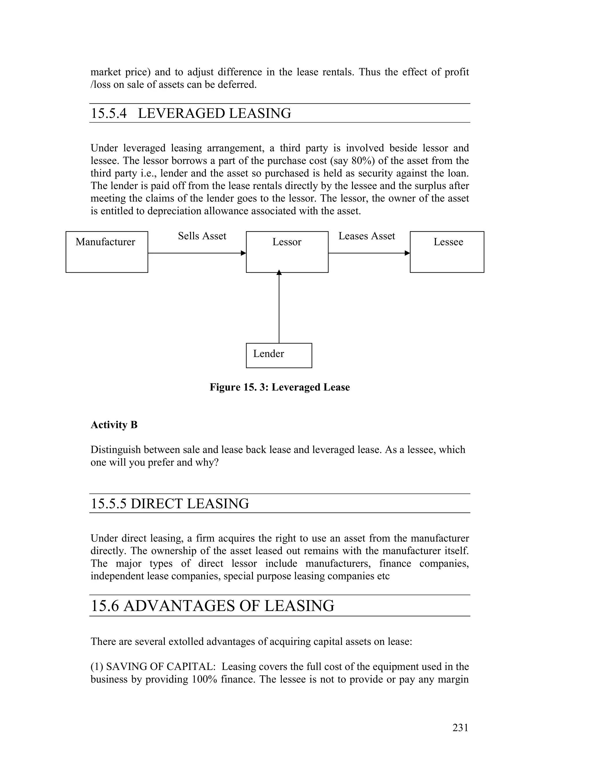 market price) and to adjust difference in the lease rentals. Thus the effect of profit
   /loss on sale of assets can be deferred.

   15.5.4 LEVERAGED LEASING

   Under leveraged leasing arrangement, a third party is involved beside lessor and
   lessee. The lessor borrows a part of the purchase cost (say 80%) of the asset from the
   third party i.e., lender and the asset so purchased is held as security against the loan.
   The lender is paid off from the lease rentals directly by the lessee and the surplus after
   meeting the claims of the lender goes to the lessor. The lessor, the owner of the asset
   is entitled to depreciation allowance associated with the asset.

                       Sells Asset                           Leases Asset
Manufacturer                                  Lessor                                Lessee
  L




                                         Lender


                               Figure 15. 3: Leveraged Lease


   Activity B

   Distinguish between sale and lease back lease and leveraged lease. As a lessee, which
   one will you prefer and why?


   15.5.5 DIRECT LEASING

   Under direct leasing, a firm acquires the right to use an asset from the manufacturer
   directly. The ownership of the asset leased out remains with the manufacturer itself.
   The major types of direct lessor include manufacturers, finance companies,
   independent lease companies, special purpose leasing companies etc

   15.6 ADVANTAGES OF LEASING

   There are several extolled advantages of acquiring capital assets on lease:

   (1) SAVING OF CAPITAL: Leasing covers the full cost of the equipment used in the
   business by providing 100% finance. The lessee is not to provide or pay any margin



                                                                                         231
 