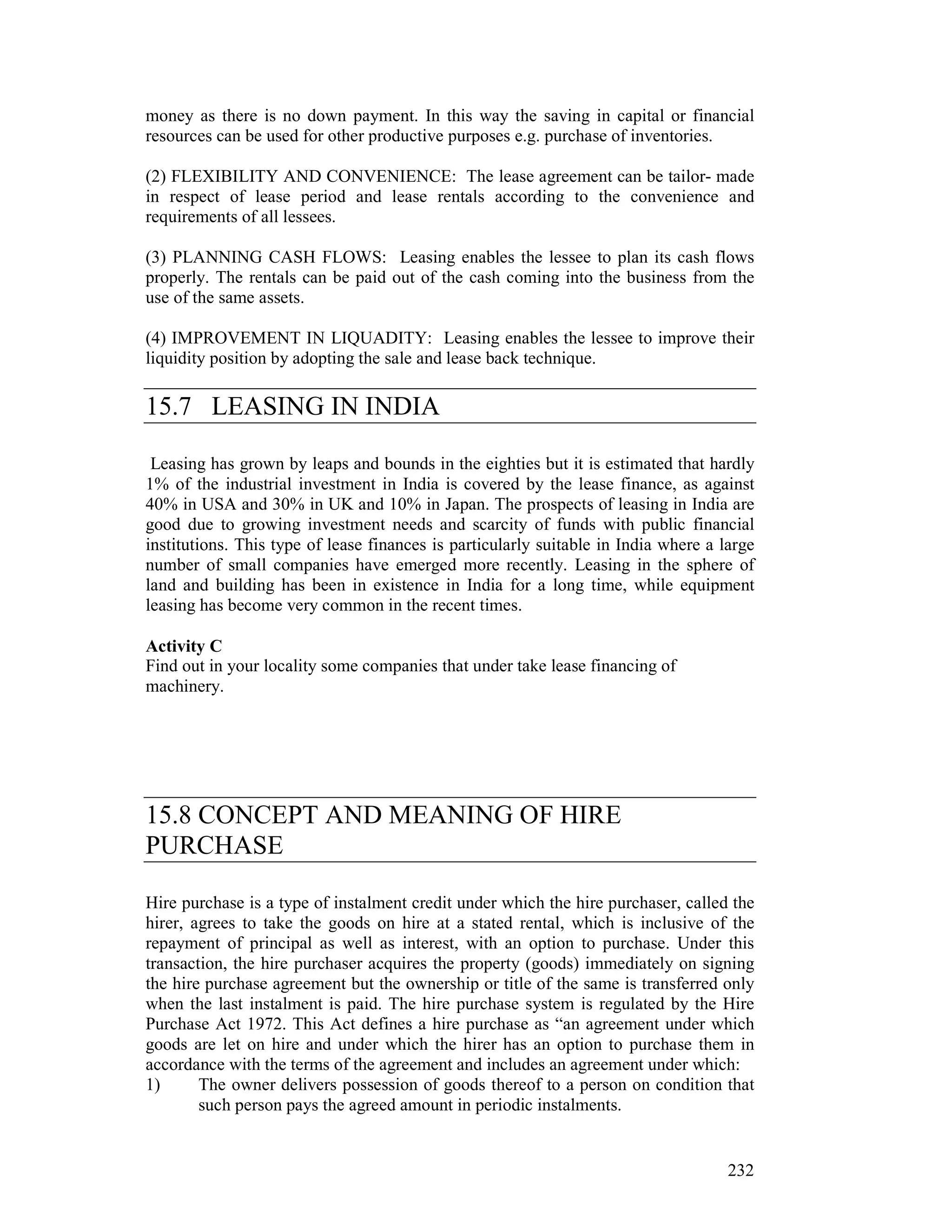 money as there is no down payment. In this way the saving in capital or financial
resources can be used for other productive purposes e.g. purchase of inventories.

(2) FLEXIBILITY AND CONVENIENCE: The lease agreement can be tailor- made
in respect of lease period and lease rentals according to the convenience and
requirements of all lessees.

(3) PLANNING CASH FLOWS: Leasing enables the lessee to plan its cash flows
properly. The rentals can be paid out of the cash coming into the business from the
use of the same assets.

(4) IMPROVEMENT IN LIQUADITY: Leasing enables the lessee to improve their
liquidity position by adopting the sale and lease back technique.

15.7 LEASING IN INDIA

 Leasing has grown by leaps and bounds in the eighties but it is estimated that hardly
1% of the industrial investment in India is covered by the lease finance, as against
40% in USA and 30% in UK and 10% in Japan. The prospects of leasing in India are
good due to growing investment needs and scarcity of funds with public financial
institutions. This type of lease finances is particularly suitable in India where a large
number of small companies have emerged more recently. Leasing in the sphere of
land and building has been in existence in India for a long time, while equipment
leasing has become very common in the recent times.

Activity C
Find out in your locality some companies that under take lease financing of
machinery.




15.8 CONCEPT AND MEANING OF HIRE
PURCHASE

Hire purchase is a type of instalment credit under which the hire purchaser, called the
hirer, agrees to take the goods on hire at a stated rental, which is inclusive of the
repayment of principal as well as interest, with an option to purchase. Under this
transaction, the hire purchaser acquires the property (goods) immediately on signing
the hire purchase agreement but the ownership or title of the same is transferred only
when the last instalment is paid. The hire purchase system is regulated by the Hire
Purchase Act 1972. This Act defines a hire purchase as “an agreement under which
goods are let on hire and under which the hirer has an option to purchase them in
accordance with the terms of the agreement and includes an agreement under which:
1)      The owner delivers possession of goods thereof to a person on condition that
        such person pays the agreed amount in periodic instalments.


                                                                                     232
 