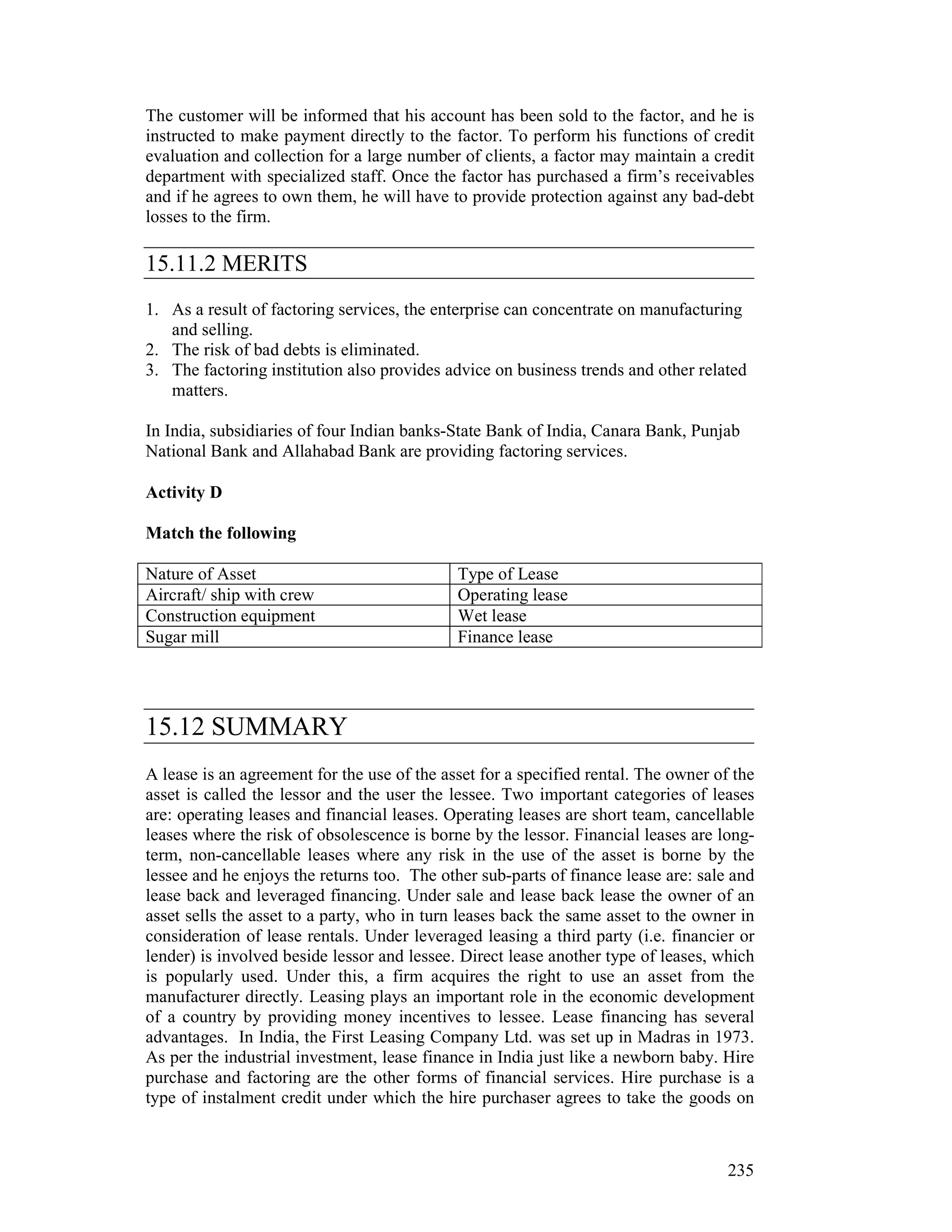 The customer will be informed that his account has been sold to the factor, and he is
instructed to make payment directly to the factor. To perform his functions of credit
evaluation and collection for a large number of clients, a factor may maintain a credit
department with specialized staff. Once the factor has purchased a firm’s receivables
and if he agrees to own them, he will have to provide protection against any bad-debt
losses to the firm.

15.11.2 MERITS
1. As a result of factoring services, the enterprise can concentrate on manufacturing
   and selling.
2. The risk of bad debts is eliminated.
3. The factoring institution also provides advice on business trends and other related
   matters.

In India, subsidiaries of four Indian banks-State Bank of India, Canara Bank, Punjab
National Bank and Allahabad Bank are providing factoring services.

Activity D

Match the following

Nature of Asset                              Type of Lease
Aircraft/ ship with crew                     Operating lease
Construction equipment                       Wet lease
Sugar mill                                   Finance lease




15.12 SUMMARY
A lease is an agreement for the use of the asset for a specified rental. The owner of the
asset is called the lessor and the user the lessee. Two important categories of leases
are: operating leases and financial leases. Operating leases are short team, cancellable
leases where the risk of obsolescence is borne by the lessor. Financial leases are long-
term, non-cancellable leases where any risk in the use of the asset is borne by the
lessee and he enjoys the returns too. The other sub-parts of finance lease are: sale and
lease back and leveraged financing. Under sale and lease back lease the owner of an
asset sells the asset to a party, who in turn leases back the same asset to the owner in
consideration of lease rentals. Under leveraged leasing a third party (i.e. financier or
lender) is involved beside lessor and lessee. Direct lease another type of leases, which
is popularly used. Under this, a firm acquires the right to use an asset from the
manufacturer directly. Leasing plays an important role in the economic development
of a country by providing money incentives to lessee. Lease financing has several
advantages. In India, the First Leasing Company Ltd. was set up in Madras in 1973.
As per the industrial investment, lease finance in India just like a newborn baby. Hire
purchase and factoring are the other forms of financial services. Hire purchase is a
type of instalment credit under which the hire purchaser agrees to take the goods on



                                                                                     235
 