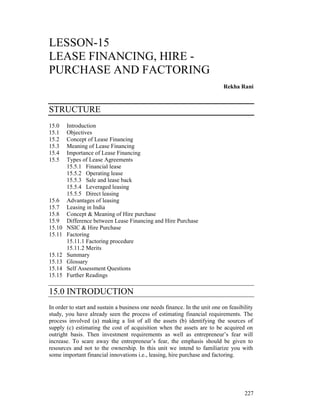 LESSON-15
LEASE FINANCING, HIRE -
PURCHASE AND FACTORING
                                                                             Rekha Rani



STRUCTURE
15.0    Introduction
15.1    Objectives
15.2    Concept of Lease Financing
15.3    Meaning of Lease Financing
15.4    Importance of Lease Financing
15.5    Types of Lease Agreements
        15.5.1 Financial lease
        15.5.2 Operating lease
        15.5.3 Sale and lease back
        15.5.4 Leveraged leasing
        15.5.5 Direct leasing
15.6    Advantages of leasing
15.7    Leasing in India
15.8    Concept & Meaning of Hire purchase
15.9    Difference between Lease Financing and Hire Purchase
15.10   NSIC & Hire Purchase
15.11   Factoring
        15.11.1 Factoring procedure
        15.11.2 Merits
15.12   Summary
15.13   Glossary
15.14   Self Assessment Questions
15.15   Further Readings

15.0 INTRODUCTION
In order to start and sustain a business one needs finance. In the unit one on feasibility
study, you have already seen the process of estimating financial requirements. The
process involved (a) making a list of all the assets (b) identifying the sources of
supply (c) estimating the cost of acquisition when the assets are to be acquired on
outright basis. Then investment requirements as well as entrepreneur’s fear will
increase. To scare away the entrepreneur’s fear, the emphasis should be given to
resources and not to the ownership. In this unit we intend to familiarize you with
some important financial innovations i.e., leasing, hire purchase and factoring.




                                                                                      227
 