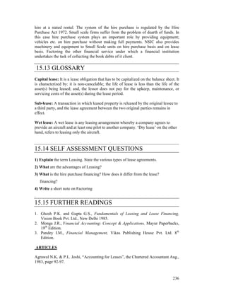 hire at a stated rental. The system of the hire purchase is regulated by the Hire
Purchase Act 1972. Small scale firms suffer from the problem of dearth of funds. In
this case hire purchase system plays an important role by providing equipment;
vehicles etc. on hire purchase without making full payments. NSIC also provides
machinery and equipment to Small Scale units on hire purchase basis and on lease
basis. Factoring the other financial service under which a financial institution
undertakes the task of collecting the book debts of it client.

    15.13 GLOSSARY
Capital lease: It is a lease obligation that has to be capitalized on the balance sheet. It
is characterized by: it is non-cancelable; the life of lease is less than the life of the
asset(s) being leased; and, the lessor does not pay for the upkeep, maintenance, or
servicing costs of the asset(s) during the lease period.

Sub-lease: A transaction in which leased property is released by the original lessee to
a third party, and the lease agreement between the two original parties remains in
effect.

Wet lease: A wet lease is any leasing arrangement whereby a company agrees to
provide an aircraft and at least one pilot to another company. ‘Dry lease’ on the other
hand, refers to leasing only the aircraft.



15.14 SELF ASSESSMENT QUESTIONS
1) Explain the term Leasing. State the various types of lease agreements.
2) What are the advantages of Leasing?
3) What is the hire purchase financing? How does it differ from the lease?
     financing?
4) Write a short note on Factoring
.
15.15 FURTHER READINGS
1. Ghosh P.K. and Gupta G.S., Fundamentals of Leasing and Lease Financing,
   Vision Book Pvt. Ltd., New Delhi 1985.
2. Monga J.R., Financial Accounting: Concept & Applications, Mayur Paperbacks,
   19th Edition.
3. Pandey I.M., Financial Management, Vikas Publishing House Pvt. Ltd. 8th
   Edition.

    ARTICLES

Agrawal N.K. & P.L. Joshi, “Accounting for Leases”, the Chartered Accountant Aug.,
1983, page 92-97.


                                                                                       236
 