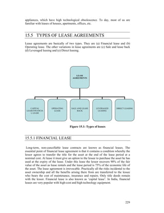 appliances, which have high technological obsolescence. To day, most of us are
familiar with leases of houses, apartments, offices, etc.



15.5 TYPES OF LEASE AGREEMENTS
Lease agreements are basically of two types. They are (a) Financial lease and (b)
Operating lease. The other variations in lease agreements are (c) Sale and lease back
(d) Leveraged leasing and (e) Direct leasing.




                                           LEASE
                                        AGREEMENTS




    CAPITAL           OPERATING        SALE AND LEASE        LEVERAGED        DIRECT LEASING
 LEASE/FINANCIA         LEASE               BACK              LEASING
    L LEASE




                                      Figure 15.1: Types of leases


15.5.1 FINANCIAL LEASE

 Long-term, non-cancellable lease contracts are known as financial leases. The
essential point of financial lease agreement is that it contains a condition whereby the
lessor agrees to transfer the title for the asset at the end of the lease period at a
nominal cost. At lease it must give an option to the lessee to purchase the asset he has
used at the expiry of the lease. Under this lease the lessor recovers 90% of the fair
value of the asset as lease rentals and the lease period is 75% of the economic life of
the asset. The lease agreement is irrevocable. Practically all the risks incidental to the
asset ownership and all the benefits arising there from are transferred to the lessee
who bears the cost of maintenance, insurance and repairs. Only title deeds remain
with the lessor. Financial lease is also known as ‘capital lease’. In India, financial
leases are very popular with high-cost and high technology equipment.




                                                                                      229
 