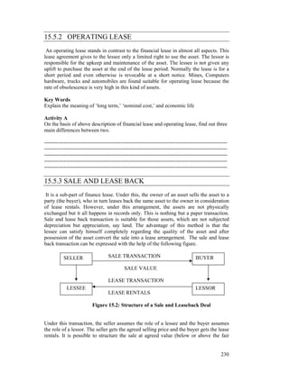 15.5.2 OPERATING LEASE
 An operating lease stands in contrast to the financial lease in almost all aspects. This
lease agreement gives to the lessee only a limited right to use the asset. The lessor is
responsible for the upkeep and maintenance of the asset. The lessee is not given any
uplift to purchase the asset at the end of the lease period. Normally the lease is for a
short period and even otherwise is revocable at a short notice. Mines, Computers
hardware, trucks and automobiles are found suitable for operating lease because the
rate of obsolescence is very high in this kind of assets.

Key Words
Explain the meaning of ‘long term,’ ‘nominal cost,’ and economic life

Activity A
On the basis of above description of financial lease and operating lease, find out three
main differences between two.

-------------------------------------------------------------------------------------------------------
-------------------------------------------------------------------------------------------------------
-------------------------------------------------------------------------------------------------------
-------------------------------------------------------------------------------------------------------
-------------------------------------------------------------------------------------------------------

15.5.3 SALE AND LEASE BACK
 It is a sub-part of finance lease. Under this, the owner of an asset sells the asset to a
party (the buyer), who in turn leases back the same asset to the owner in consideration
of lease rentals. However, under this arrangement, the assets are not physically
exchanged but it all happens in records only. This is nothing but a paper transaction.
Sale and lease back transaction is suitable for those assets, which are not subjected
depreciation but appreciation, say land. The advantage of this method is that the
lessee can satisfy himself completely regarding the quality of the asset and after
possession of the asset convert the sale into a lease arrangement. The sale and lease
back transaction can be expressed with the help of the following figure.

          SELLER                    SALE TRANSACTION                                 BUYER
                                             SALE VALUE

                                    LEASE TRANSACTION
            LESSEE                                                                   LESSOR
                                    LEASE RENTALS

                           Figure 15.2: Structure of a Sale and Leaseback Deal


Under this transaction, the seller assumes the role of a lessee and the buyer assumes
the role of a lessor. The seller gets the agreed selling price and the buyer gets the lease
rentals. It is possible to structure the sale at agreed value (below or above the fair


                                                                                                   230
 
