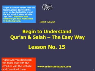 Short Course  Begin to Understand  Qur’an & Salah – The Easy Way Lesson No. 15  www.understandquran.com Make sure you download the fonts sent with the email or visit the website and download them. To get maximum benefit from the lessons, please download the .wmv or .3pg (video) file or mp3 file and watch it along with the .pps files.  Change the slide whenever you hear AllahuAkbar in the background.   