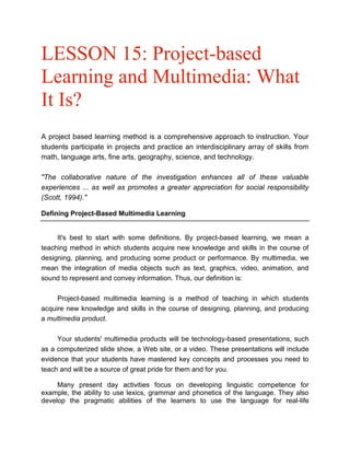 LESSON 15: Project-based
Learning and Multimedia: What
It Is?
A project based learning method is a comprehensive approach to instruction. Your
students participate in projects and practice an interdisciplinary array of skills from
math, language arts, fine arts, geography, science, and technology.
"The collaborative nature of the investigation enhances all of these valuable
experiences ... as well as promotes a greater appreciation for social responsibility
(Scott, 1994)."
Defining Project-Based Multimedia Learning

It's best to start with some definitions. By project-based learning, we mean a
teaching method in which students acquire new knowledge and skills in the course of
designing, planning, and producing some product or performance. By multimedia, we
mean the integration of media objects such as text, graphics, video, animation, and
sound to represent and convey information. Thus, our definition is:
Project-based multimedia learning is a method of teaching in which students
acquire new knowledge and skills in the course of designing, planning, and producing
a multimedia product.
Your students' multimedia products will be technology-based presentations, such
as a computerized slide show, a Web site, or a video. These presentations will include
evidence that your students have mastered key concepts and processes you need to
teach and will be a source of great pride for them and for you.
Many present day activities focus on developing linguistic competence for
example, the ability to use lexics, grammar and phonetics of the language. They also
develop the pragmatic abilities of the learners to use the language for real-life

 