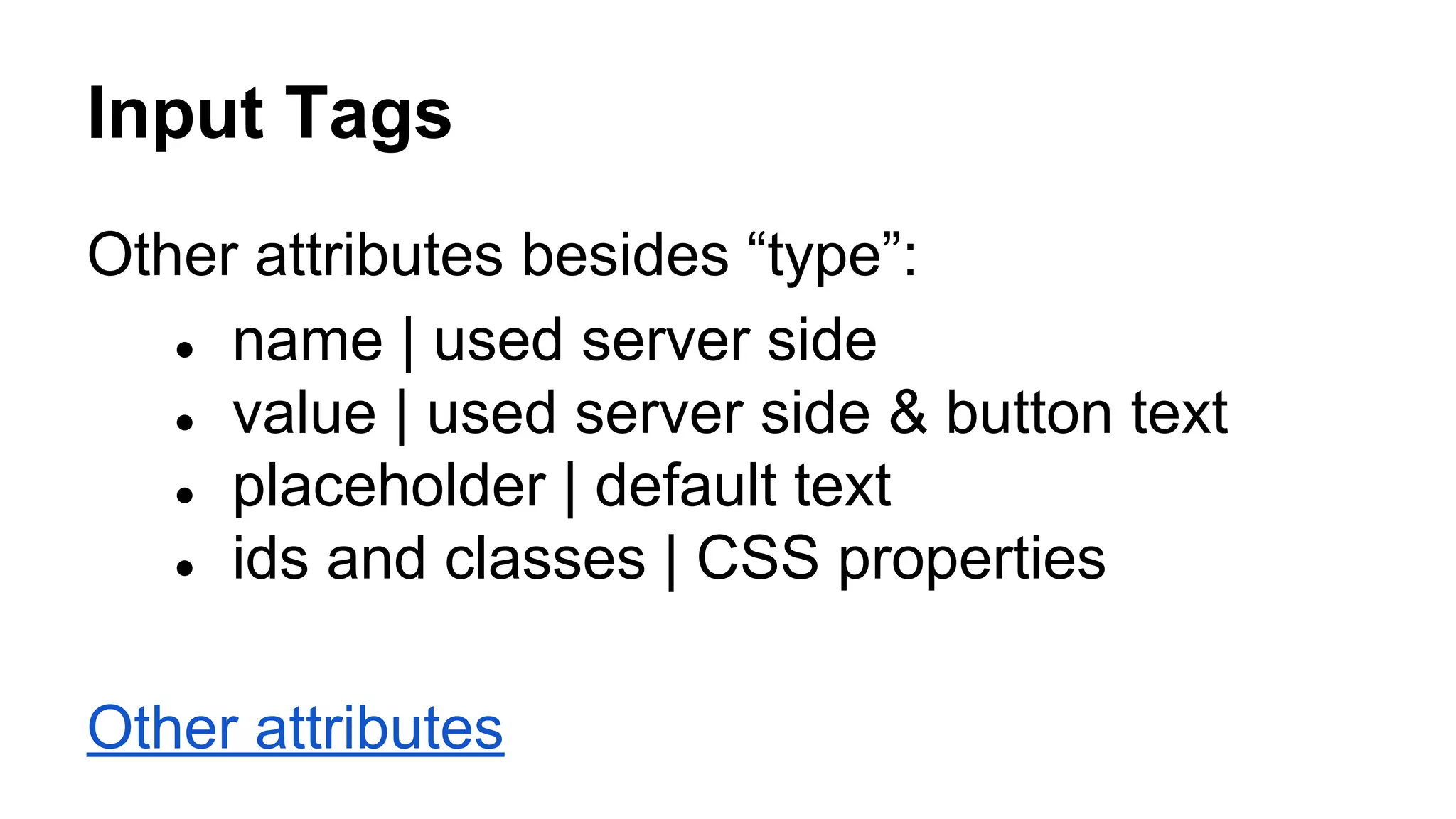 Input Tags
Other attributes besides “type”:
● name | used server side
● value | used server side & button text
● placeholder | default text
● ids and classes | CSS properties
Other attributes
 