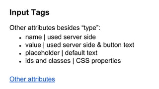 Input Tags
Other attributes besides “type”:
● name | used server side
● value | used server side & button text
● placeholder | default text
● ids and classes | CSS properties
Other attributes
 