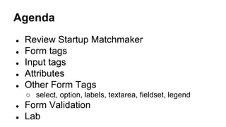 Agenda
● Review Startup Matchmaker
● Form tags
● Input tags
● Attributes
● Other Form Tags
○ select, option, labels, textarea, fieldset, legend
● Form Validation
● Lab
 