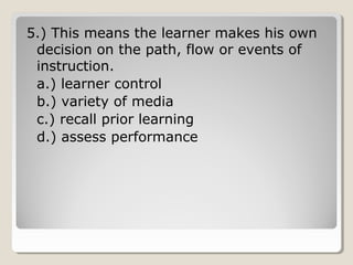 5.) This means the learner makes his 
own decision on the path, flow or 
events of instruction. 
a.) learner control 
b.) variety of media 
c.) recall prior learning 
d.) assess performance 
