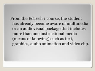 From the EdTech 1 course 
The student has already 
become aware of 
multimedia or an 
audiovisual package 
Includes more than 
one instructional 
media (means of 
knowing) 
Such as text, graphics, 
audio animation 
and video clip. 
 