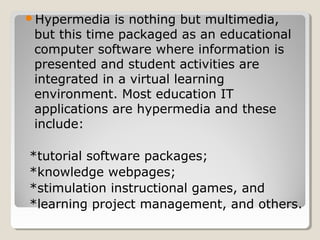 Hypermedia is nothing but multimedia, 
but this time packaged as an educational 
computer software where information is 
presented and student activities are integrated in 
a virtual learning environment. 
Most education IT applications are hypermedia 
and these include: 
 Tutorial software 
packages; 
Knowledge webpages; 
Stimulation instructional 
games, and 
Learning project 
management, and others. 
 