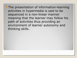 The presentation of information-learning 
activities in hypermedia is said to be 
sequenced in a non-linear manner 
meaning that the learner may follow his 
path of activities thus providing an 
environment of learner autonomy and 
thinking skills. 
 