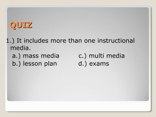 QQUUIIZZ 
1.) It includes more than one 
instructional media. 
a.) mass media 
b.) multi media 
c.) lesson plan 
d.) exams 
 