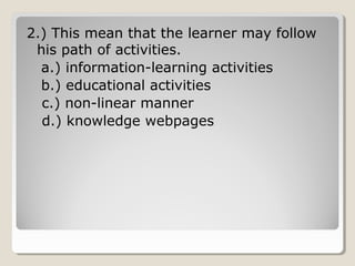 2.) This mean that the learner may 
follow his path of activities. 
a.) information-learning activities 
b.) educational activities 
c.) non-linear manner 
d.) knowledge webpages 
 