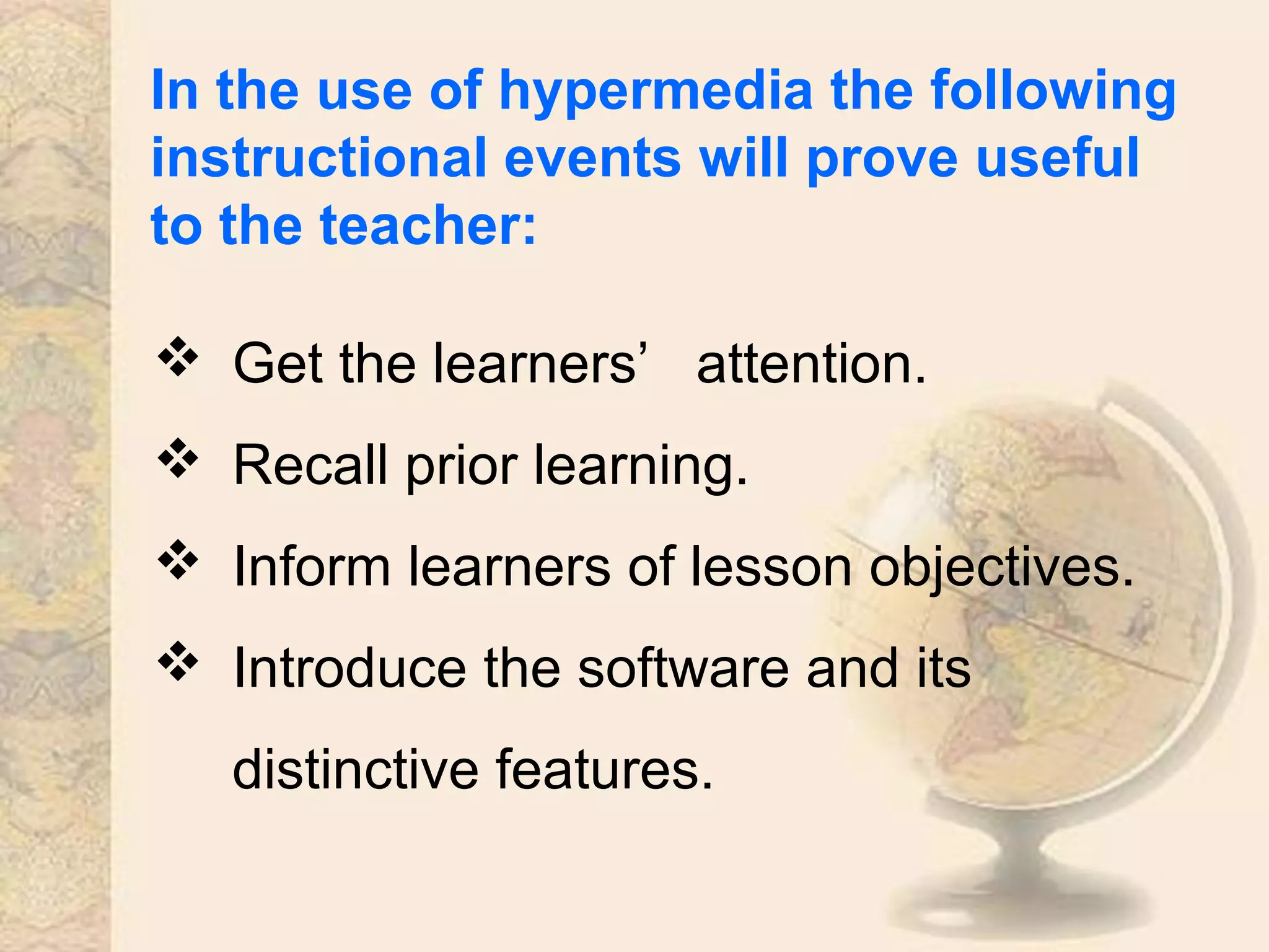 In the use of hypermedia the following
instructional events will prove useful
to the teacher:
 Get the learners’ attention.
 Recall prior learning.
 Inform learners of lesson objectives.
 Introduce the software and its
distinctive features.
 
