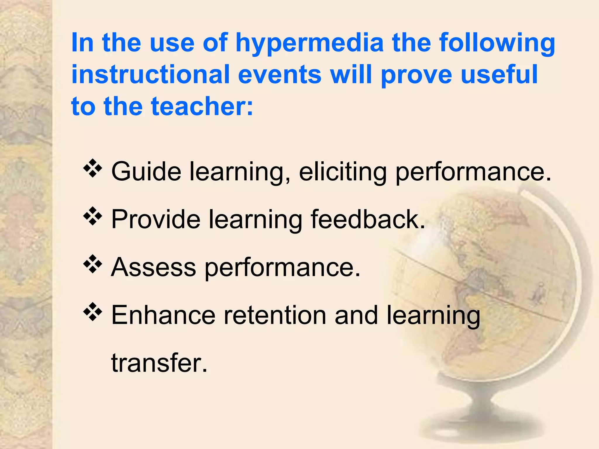 In the use of hypermedia the following
instructional events will prove useful
to the teacher:
 Guide learning, eliciting performance.
 Provide learning feedback.
 Assess performance.
 Enhance retention and learning
transfer.
 
