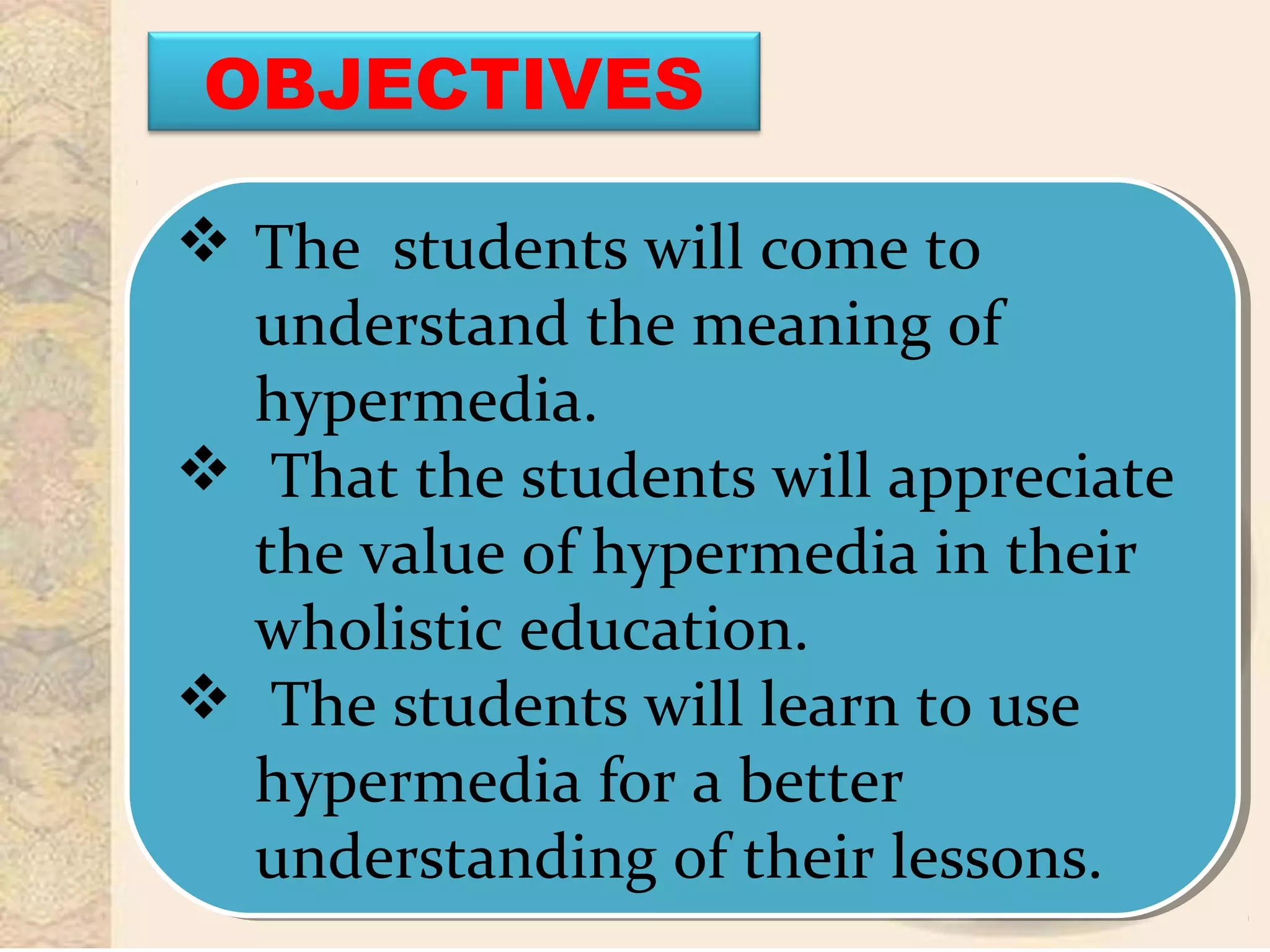  The students will come to
understand the meaning of
hypermedia.
 That the students will appreciate
the value of hypermedia in their
wholistic education.
 The students will learn to use
hypermedia for a better
understanding of their lessons.
 The students will come to
understand the meaning of
hypermedia.
 That the students will appreciate
the value of hypermedia in their
wholistic education.
 The students will learn to use
hypermedia for a better
understanding of their lessons.
OBJECTIVES
 